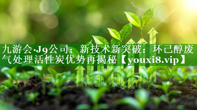 九游会·J9公司：新技术新突破：环己醇废气处理活性炭优势再揭秘