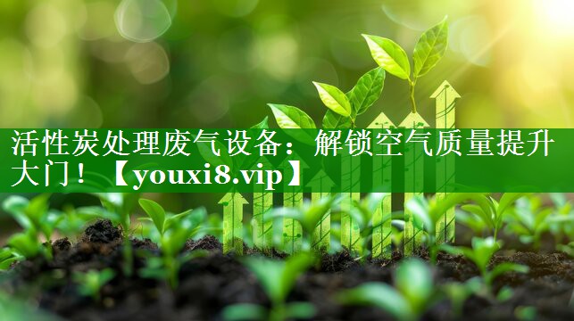 活性炭处理废气设备：解锁空气质量提升大门！