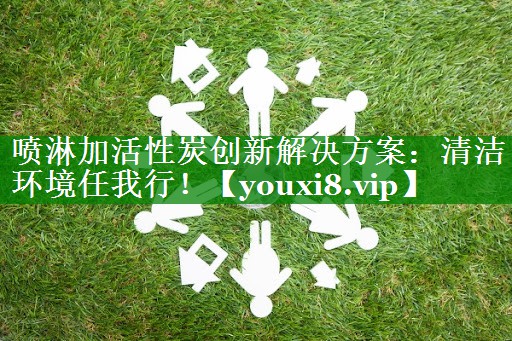 喷淋加活性炭创新解决方案：清洁环境任我行！