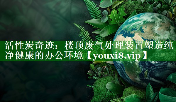 活性炭奇迹：楼顶废气处理装置塑造纯净健康的办公环境