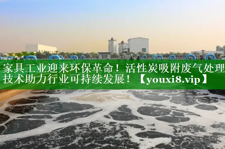 家具工业迎来环保革命！活性炭吸附废气处理技术助力行业可持续发展！