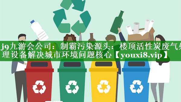 j9九游会公司：制霸污染源头：楼顶活性炭废气处理设备解决城市环境问题核心
