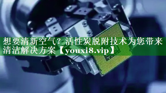 想要清新空气？活性炭脱附技术为您带来清洁解决方案