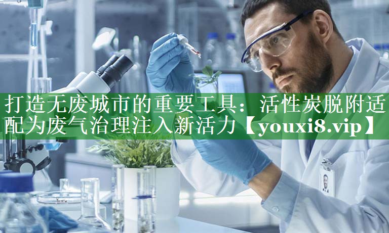 打造无废城市的重要工具：活性炭脱附适配为废气治理注入新活力