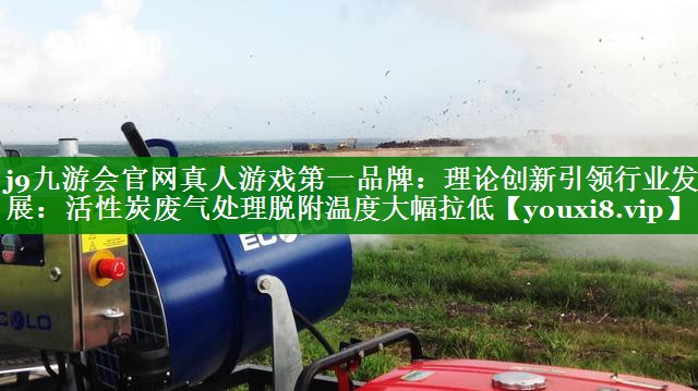 j9九游会官网真人游戏第一品牌：理论创新引领行业发展：活性炭废气处理脱附温度大幅拉低