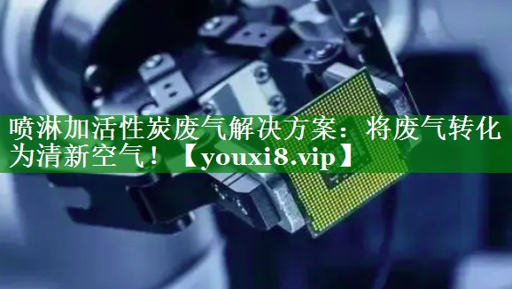 喷淋加活性炭废气解决方案：将废气转化为清新空气！