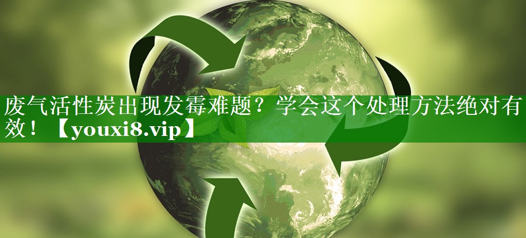 废气活性炭出现发霉难题？学会这个处理方法绝对有效！