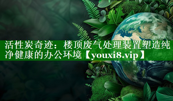 活性炭奇迹：楼顶废气处理装置塑造纯净健康的办公环境