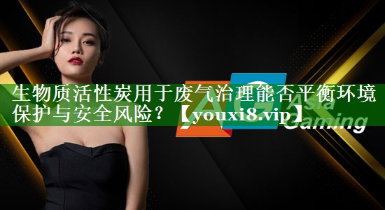 生物质活性炭用于废气治理能否平衡环境保护与安全风险？