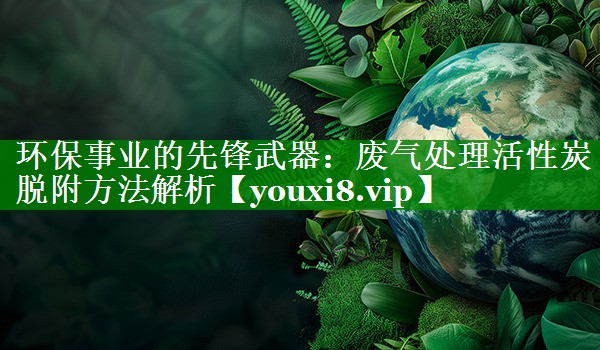 环保事业的先锋武器：废气处理活性炭脱附方法解析