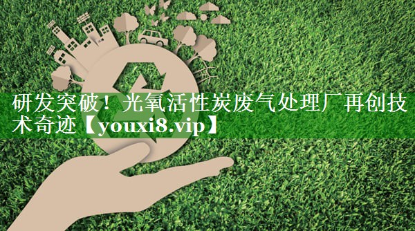 研发突破！光氧活性炭废气处理厂再创技术奇迹