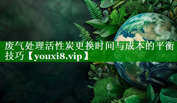 废气处理活性炭更换时间与成本的平衡技巧
