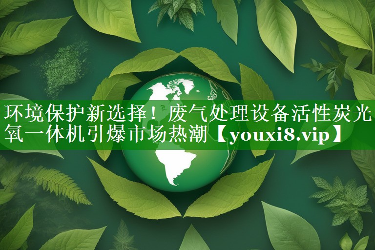 环境保护新选择！废气处理设备活性炭光氧一体机引爆市场热潮