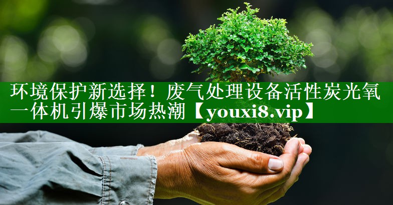 环境保护新选择！废气处理设备活性炭光氧一体机引爆市场热潮
