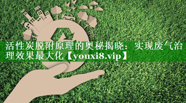 活性炭脱附原理的奥秘揭晓：实现废气治理效果最大化