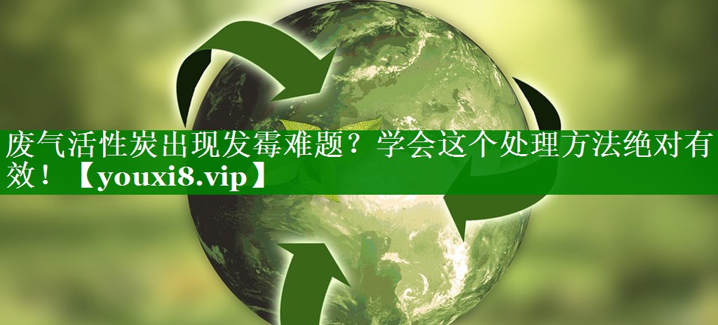 废气活性炭出现发霉难题？学会这个处理方法绝对有效！