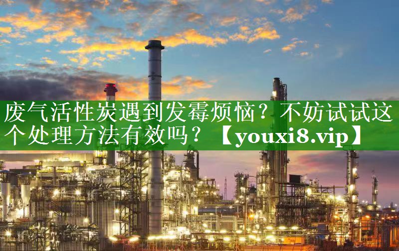废气活性炭遇到发霉烦恼？不妨试试这个处理方法有效吗？